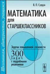 Математика для старшеклассников, Задачи повышенной сложности, 300 задач с подробными решениями, Супрун В.П.